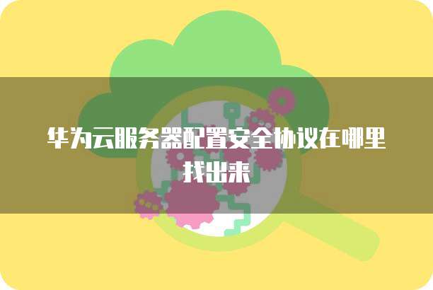 华为云服务器配置安全协议在哪里找出来