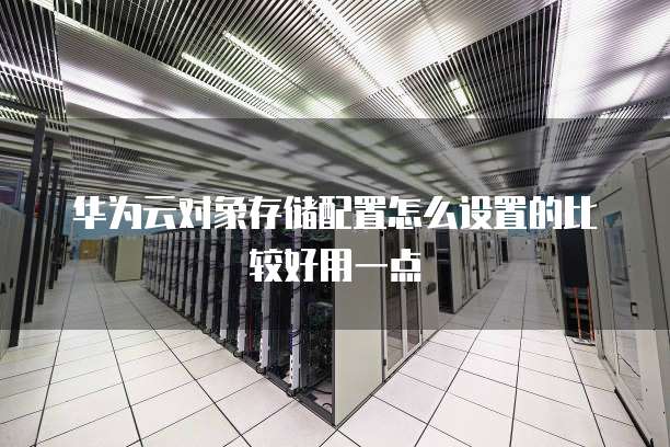 华为云对象存储配置怎么设置的比较好用一点