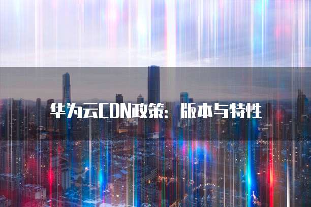 华为云CDN政策:版本与特性