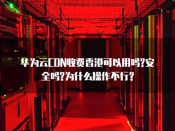华为云CDN收费香港可以用吗?安全吗?为什么操作不行?