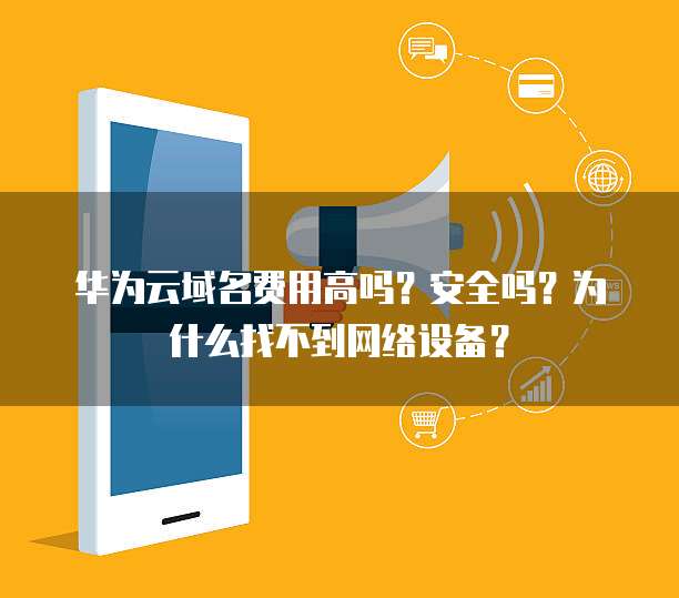 华为云域名费用高吗？安全吗？为什么找不到网络设备？