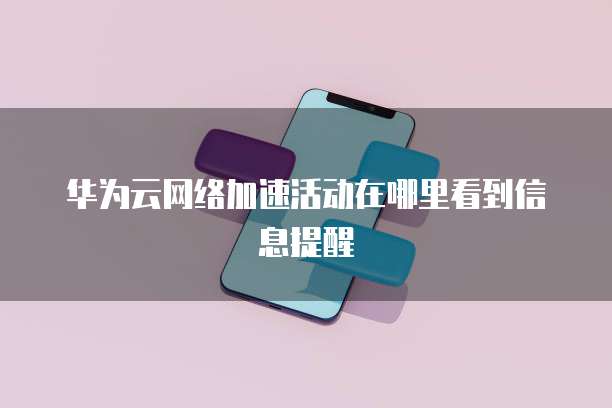 华为云网络加速活动在哪里看到信息提醒