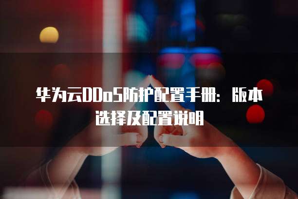华为云DDoS防护配置手册:版本选择及配置说明