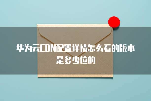 华为云CDN配置详情怎么看的版本是多少位的