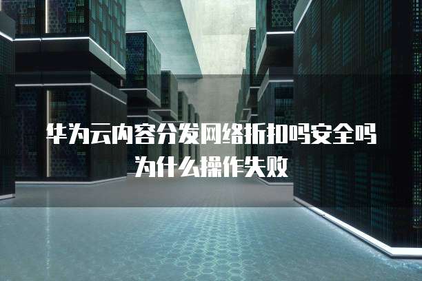 华为云内容分发网络折扣吗安全吗为什么操作失败