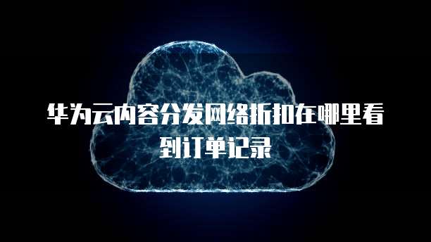 华为云内容分发网络折扣在哪里看到订单记录