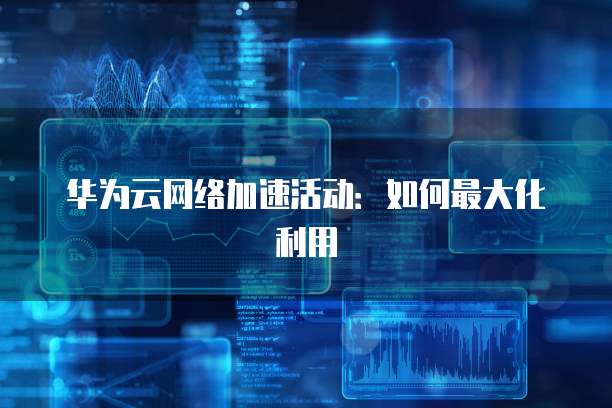 华为云网络加速活动:如何最大化利用