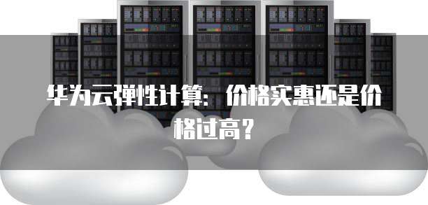 华为云弹性计算:价格实惠还是价格过高?