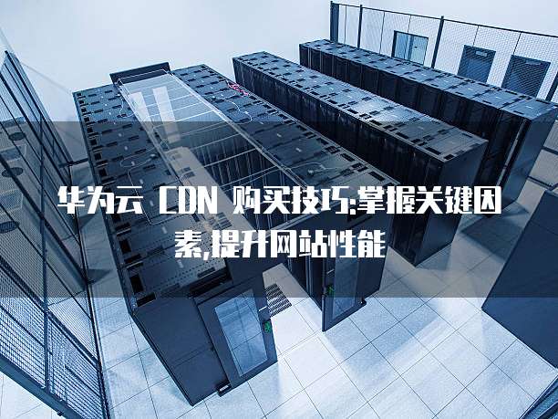 华为云 CDN 购买技巧:掌握关键因素,提升网站性能