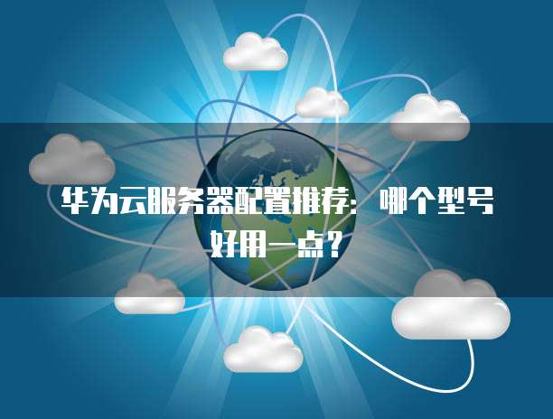 华为云服务器配置推荐:哪个型号好用一点?