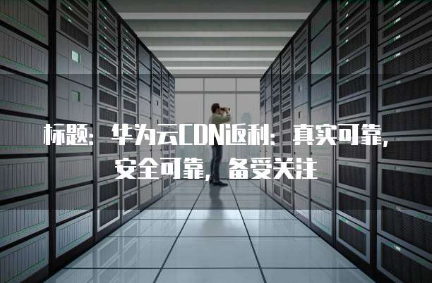 标题:华为云CDN返利:真实可靠,安全可靠,备受关注