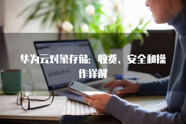 华为云对象存储:收费、安全和操作详解