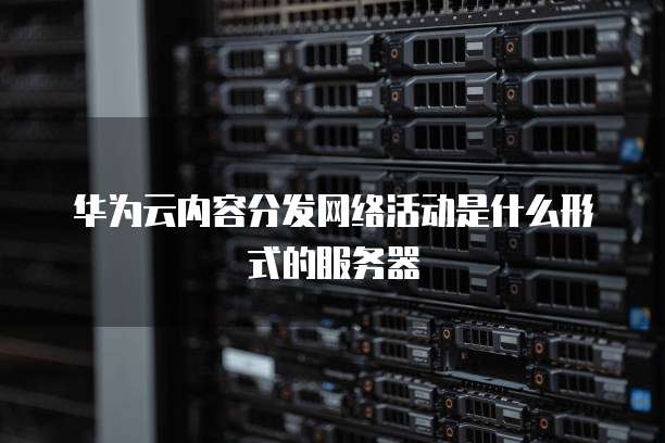 华为云内容分发网络活动是什么形式的服务器