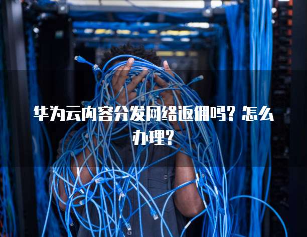 华为云内容分发网络返佣吗？怎么办理？