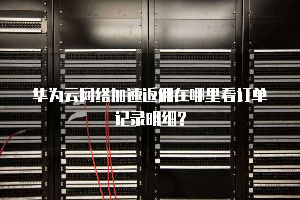 华为云网络加速返佣在哪里看订单记录明细?