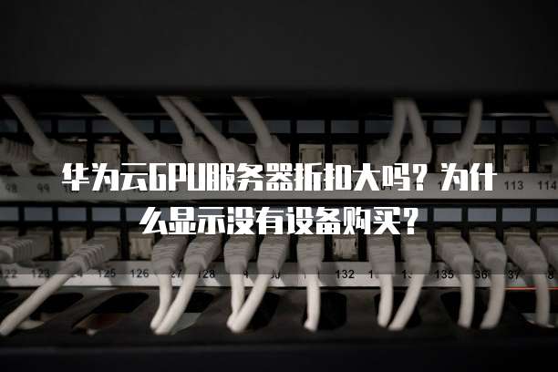 华为云GPU服务器折扣大吗?为什么显示没有设备购买?