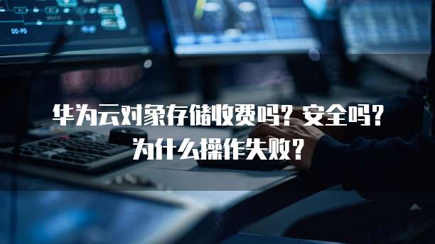 华为云对象存储收费吗？安全吗？为什么操作失败？