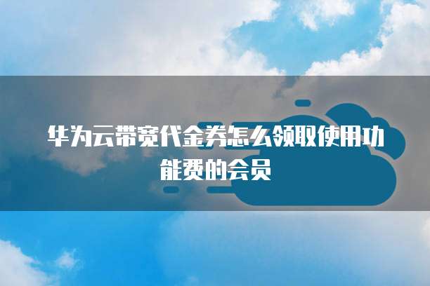 华为云带宽代金券怎么领取使用功能费的会员
