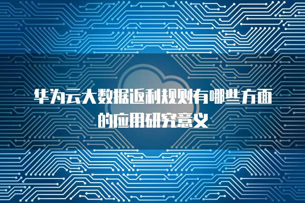 华为云大数据返利规则有哪些方面的应用研究意义