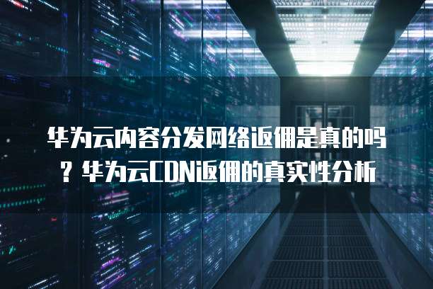 华为云内容分发网络返佣是真的吗?华为云CDN返佣的真实性分析