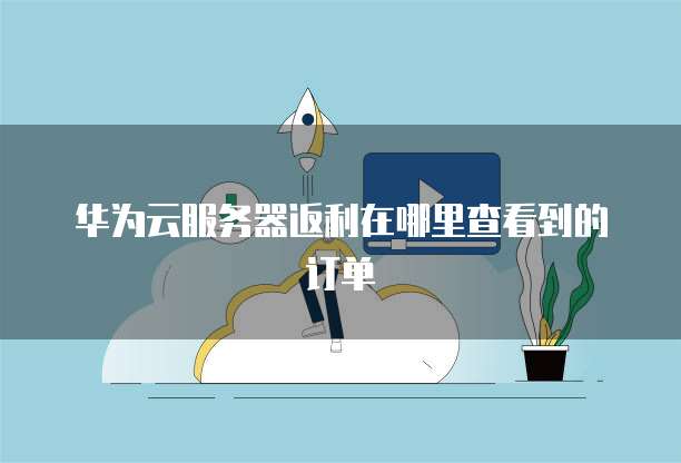 华为云服务器返利在哪里查看到的订单