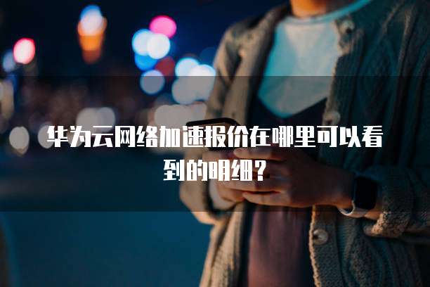 华为云网络加速报价在哪里可以看到的明细？