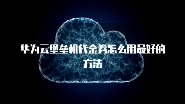 华为云堡垒机代金券怎么用最好的方法