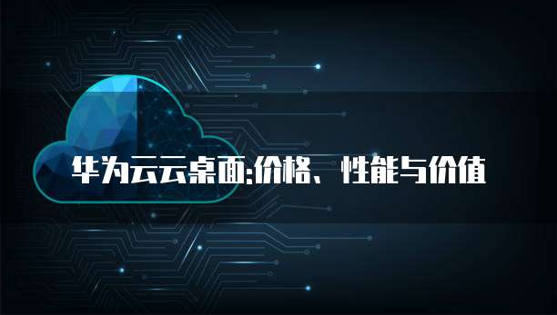华为云云桌面:价格、性能与价值