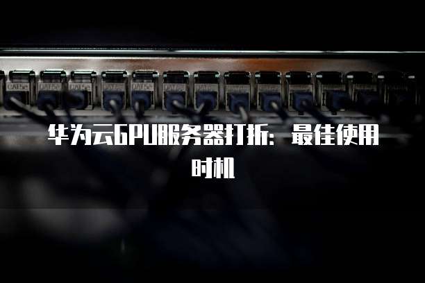 华为云GPU服务器打折:最佳使用时机