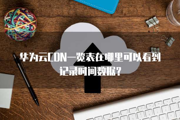华为云CDN一览表在哪里可以看到记录时间数据?