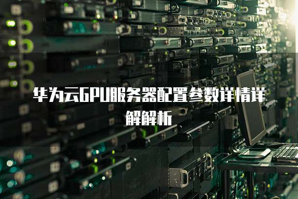 华为云GPU服务器配置参数详情详解解析