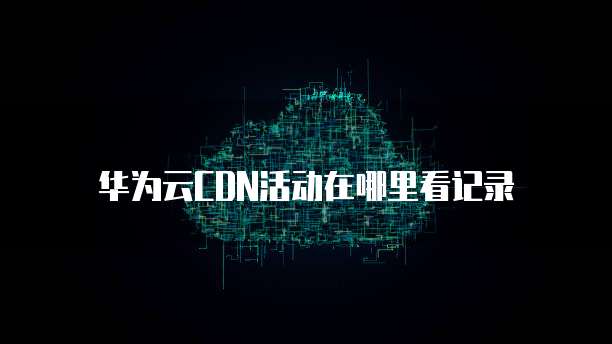 华为云CDN活动在哪里看记录