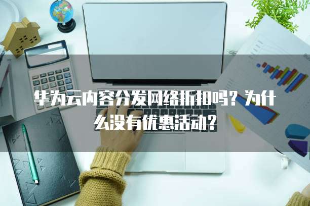 华为云内容分发网络折扣吗？为什么没有优惠活动？