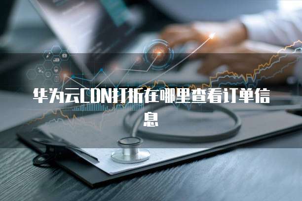 华为云CDN打折在哪里查看订单信息