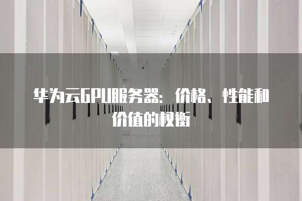 华为云GPU服务器:价格、性能和价值的权衡
