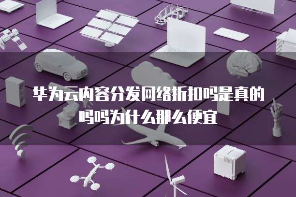 华为云内容分发网络折扣吗是真的吗吗为什么那么便宜