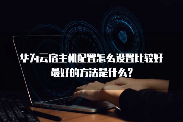 华为云宿主机配置怎么设置比较好最好的方法是什么?