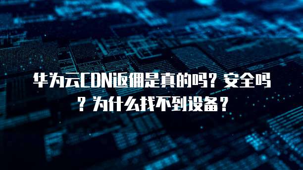 华为云CDN返佣是真的吗？安全吗？为什么找不到设备？