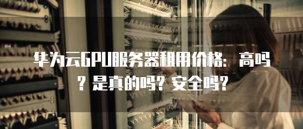 华为云GPU服务器租用价格:高吗?是真的吗?安全吗?
