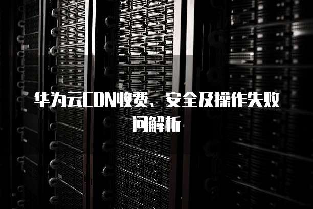华为云CDN收费、安全及操作失败问解析