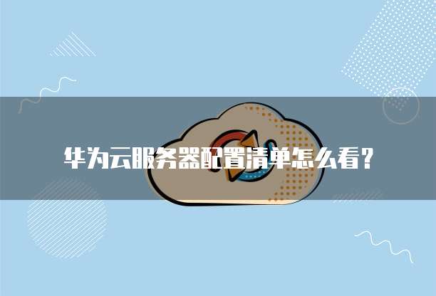 华为云服务器配置清单怎么看？