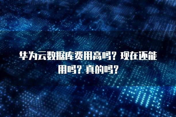 华为云数据库费用高吗？现在还能用吗？真的吗？