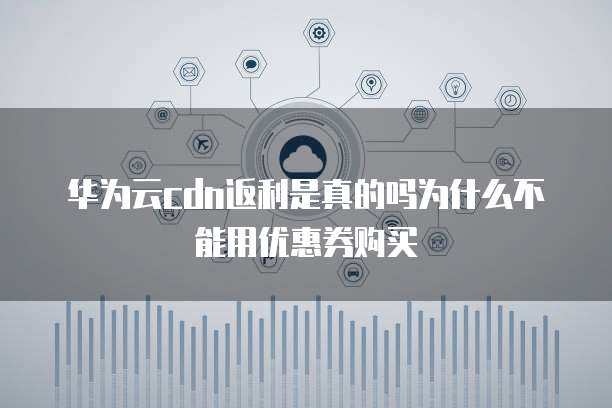 华为云cdn返利是真的吗为什么不能用优惠券购买