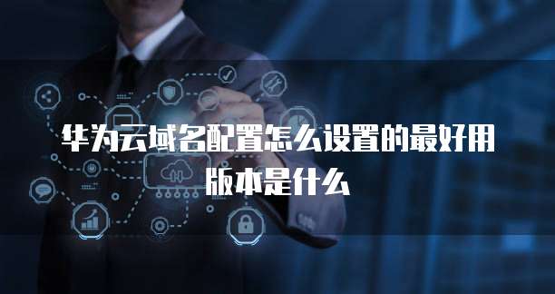 华为云域名配置怎么设置的最好用版本是什么