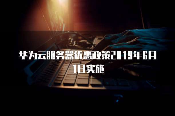 华为云服务器优惠政策2019年6月1日实施
