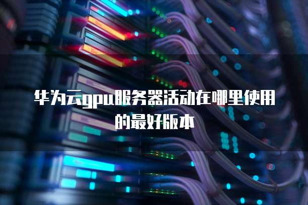 华为云gpu服务器活动在哪里使用的最好版本