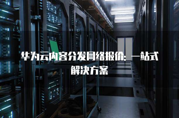 华为云内容分发网络报价: 一站式解决方案