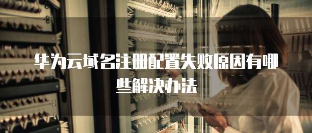 华为云域名注册配置失败原因有哪些解决办法