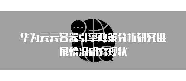 华为云云容器引擎政策分析研究进展情况研究现状