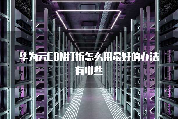 华为云CDN打折怎么用最好的办法有哪些